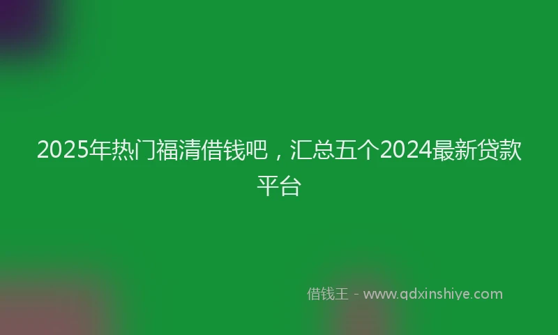2025年热门福清借钱吧，汇总五个2024最新贷款平台