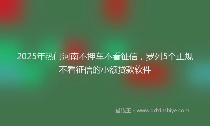 2025年热门河南不押车不看征信，罗列5个正规不看征信的小额贷款软件