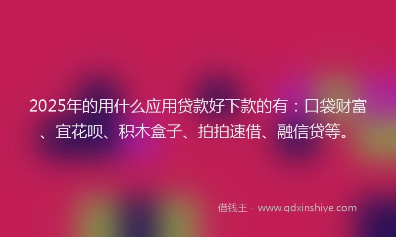 2025年的用什么应用贷款好下款的有：口袋财富、宜花呗、积木盒子、拍拍速借、融信贷等。