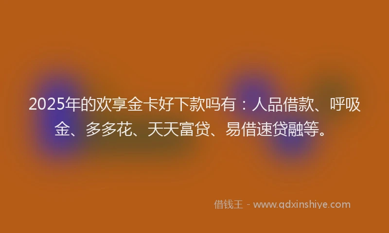 2025年的欢享金卡好下款吗有：人品借款、呼吸金、多多花、天天富贷、易借速贷融等。
