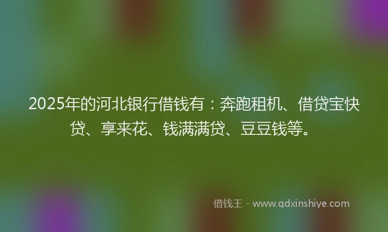 2025年的河北银行借钱有：奔跑租机、借贷宝快贷、享来花、钱满满贷、豆豆钱等。