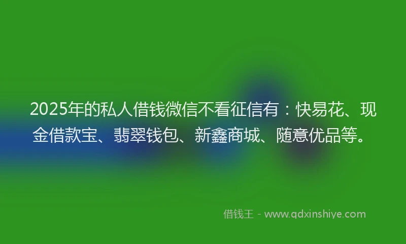 2025年的私人借钱微信不看征信有：快易花、现金借款宝、翡翠钱包、新鑫商城、随意优品等。