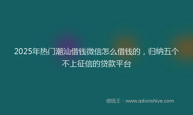2025年热门潮汕借钱微信怎么借钱的，归纳五个不上征信的贷款平台