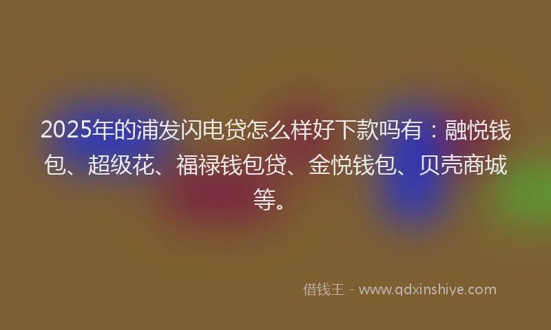 2025年的浦发闪电贷怎么样好下款吗有：融悦钱包、超级花、福禄钱包贷、金悦钱包、贝壳商城等。