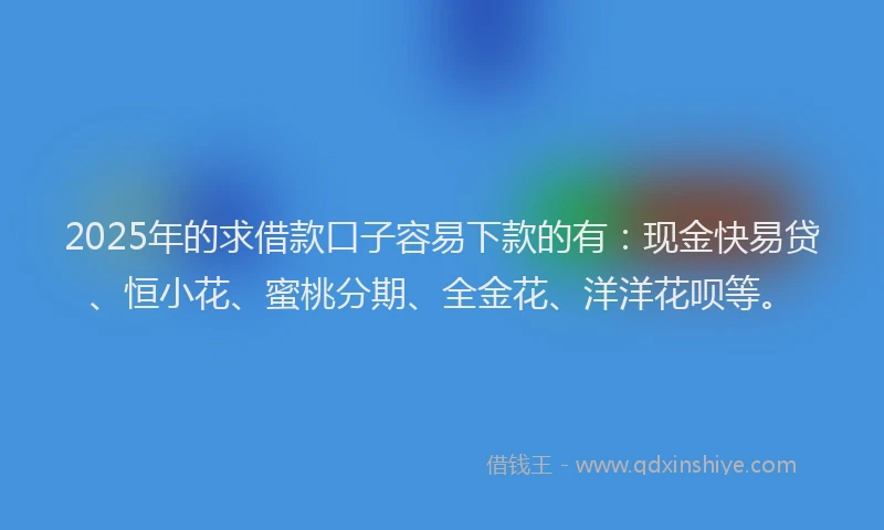 2025年的求借款口子容易下款的有：现金快易贷、恒小花、蜜桃分期、全金花、洋洋花呗等。