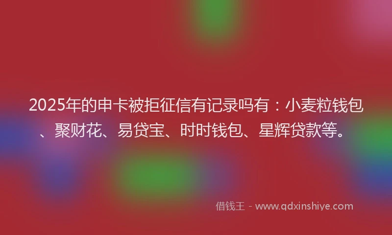 2025年的申卡被拒征信有记录吗有：小麦粒钱包、聚财花、易贷宝、时时钱包、星辉贷款等。