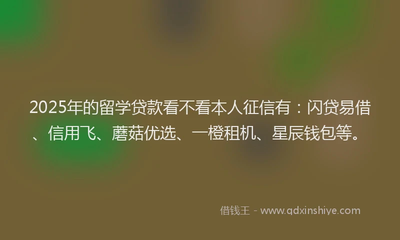 2025年的留学贷款看不看本人征信有：闪贷易借、信用飞、蘑菇优选、一橙租机、星辰钱包等。