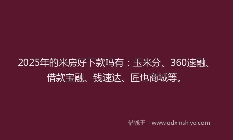 2025年的米房好下款吗有：玉米分、360速融、借款宝融、钱速达、匠也商城等。