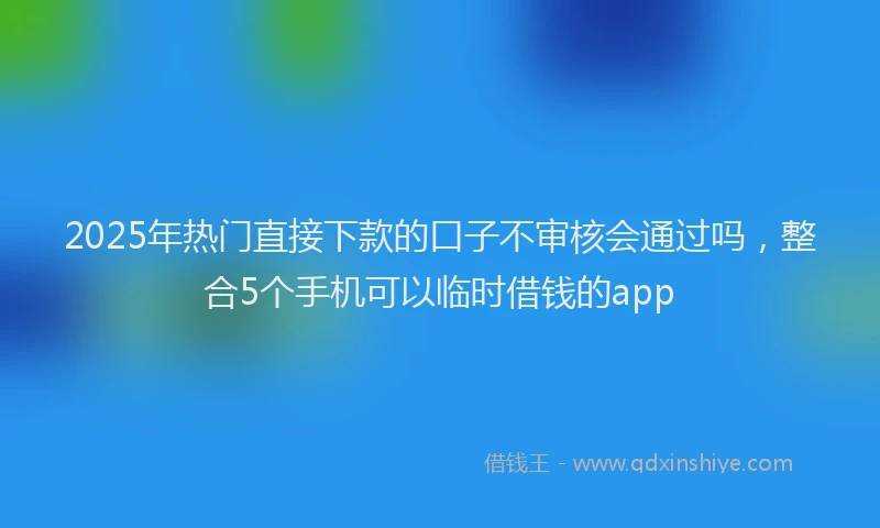 2025年热门直接下款的口子不审核会通过吗，整合5个手机可以临时借钱的app