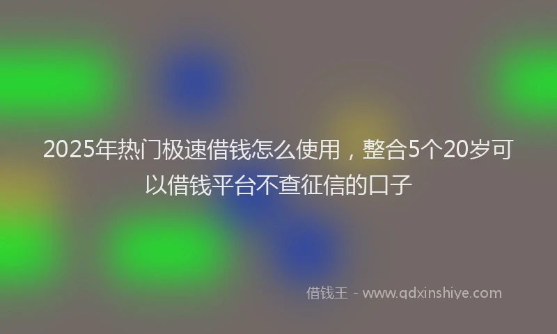 2025年热门极速借钱怎么使用，整合5个20岁可以借钱平台不查征信的口子