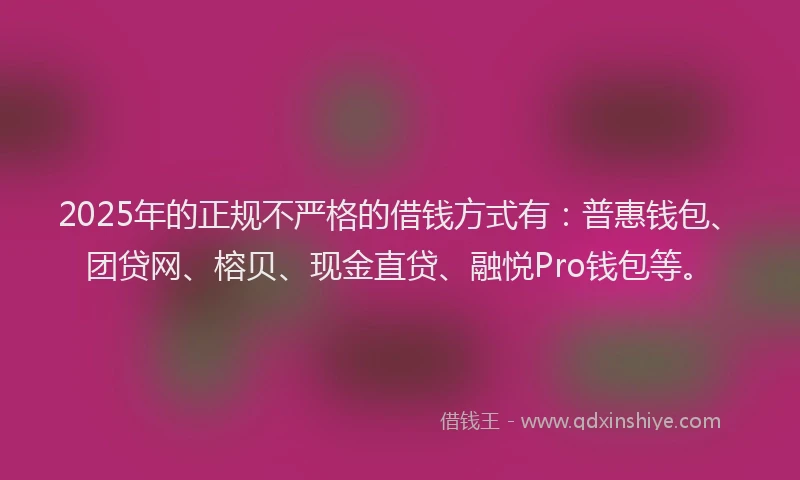 2025年的正规不严格的借钱方式有：普惠钱包、团贷网、榕贝、现金直贷、融悦Pro钱包等。