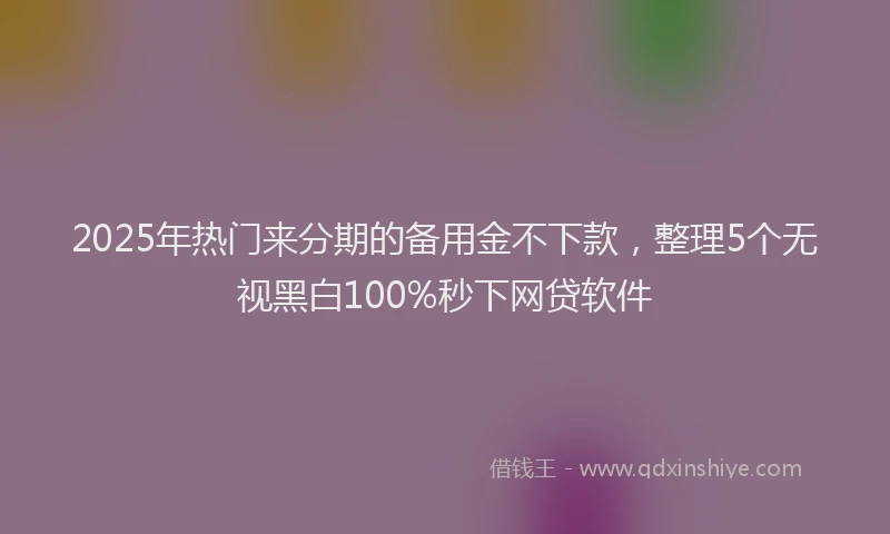 2025年热门来分期的备用金不下款，整理5个无视黑白100%秒下网贷软件