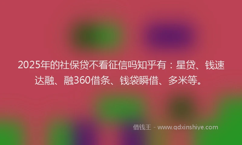 2025年的社保贷不看征信吗知乎有：星贷、钱速达融、融360借条、钱袋瞬借、多米等。