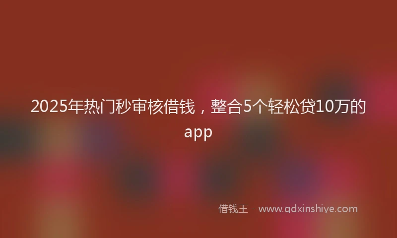 2025年热门秒审核借钱，整合5个轻松贷10万的app