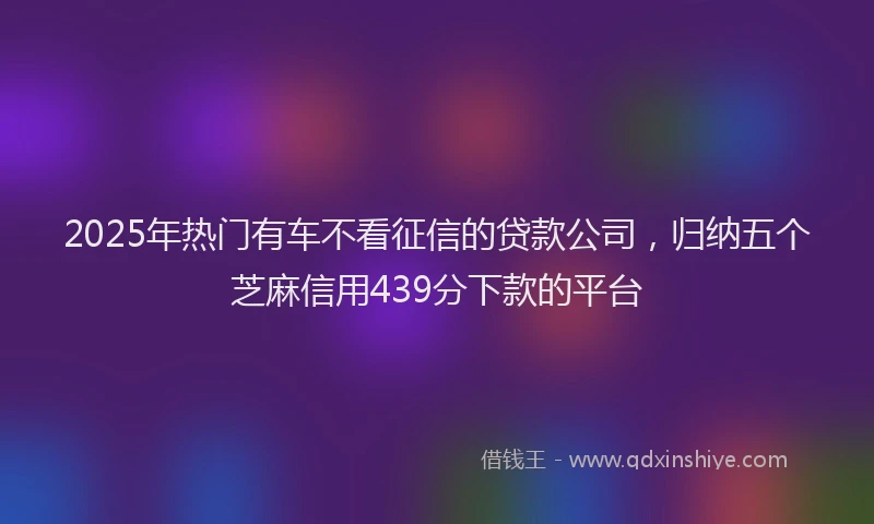 2025年热门有车不看征信的贷款公司，归纳五个芝麻信用439分下款的平台