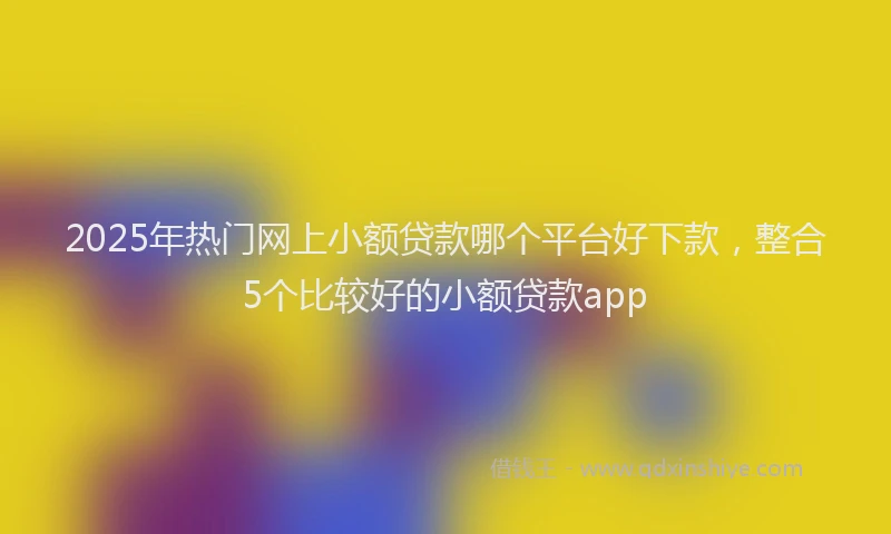 2025年热门网上小额贷款哪个平台好下款，整合5个比较好的小额贷款app