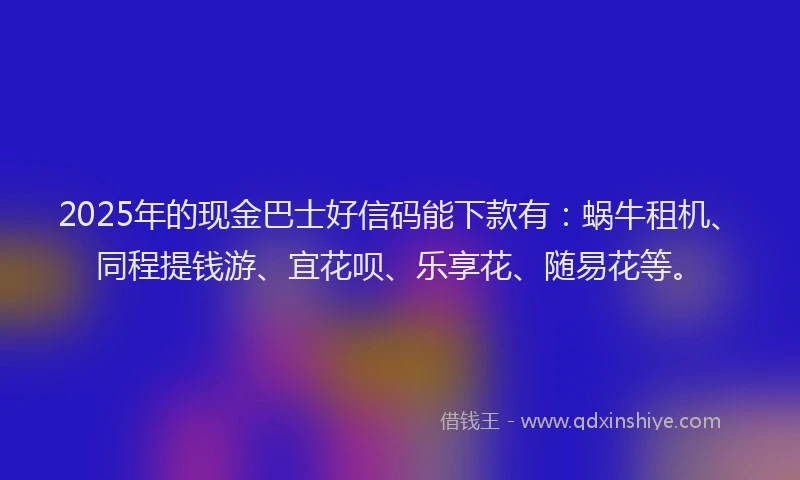 2025年的现金巴士好信码能下款有：蜗牛租机、同程提钱游、宜花呗、乐享花、随易花等。