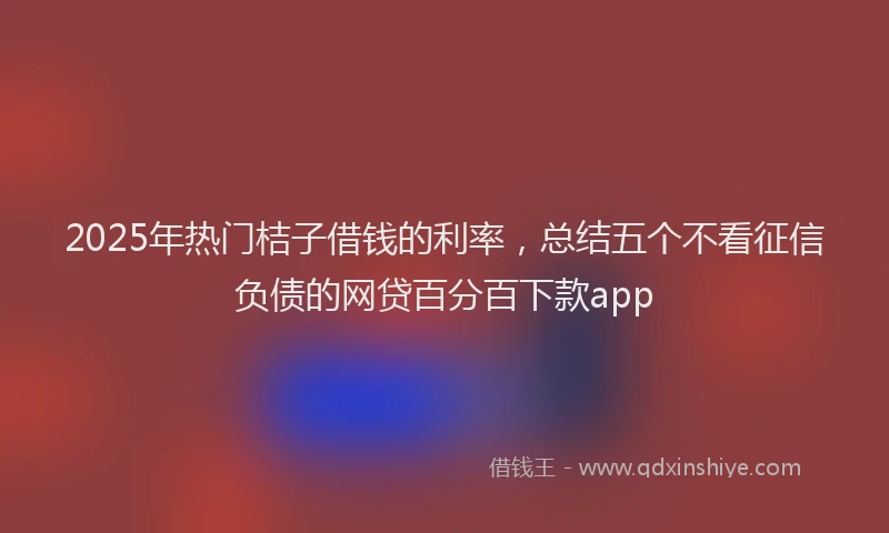 2025年热门桔子借钱的利率，总结五个不看征信负债的网贷百分百下款app