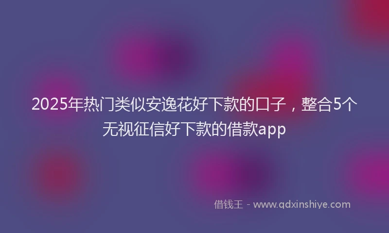 2025年热门类似安逸花好下款的口子，整合5个无视征信好下款的借款app