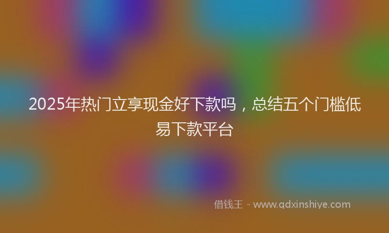 2025年热门立享现金好下款吗，总结五个门槛低易下款平台