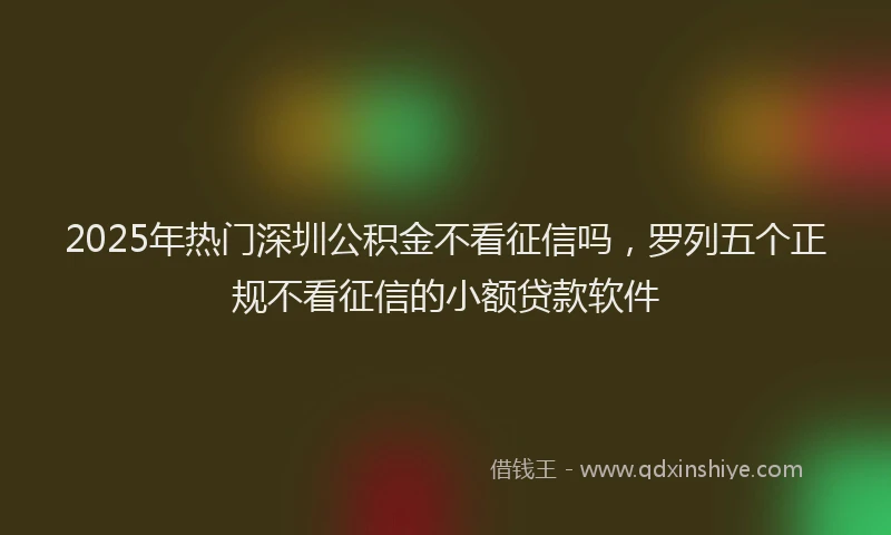 2025年热门深圳公积金不看征信吗，罗列五个正规不看征信的小额贷款软件
