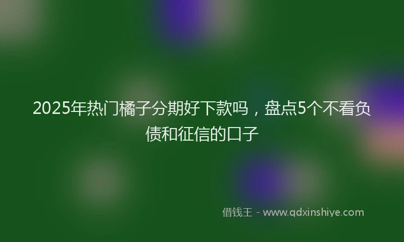 2025年热门橘子分期好下款吗，盘点5个不看负债和征信的口子