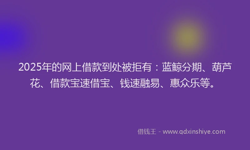 2025年的网上借款到处被拒有：蓝鲸分期、葫芦花、借款宝速借宝、钱速融易、惠众乐等。