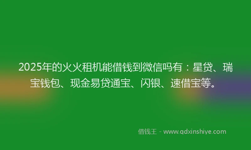 2025年的火火租机能借钱到微信吗有：星贷、瑞宝钱包、现金易贷通宝、闪银、速借宝等。