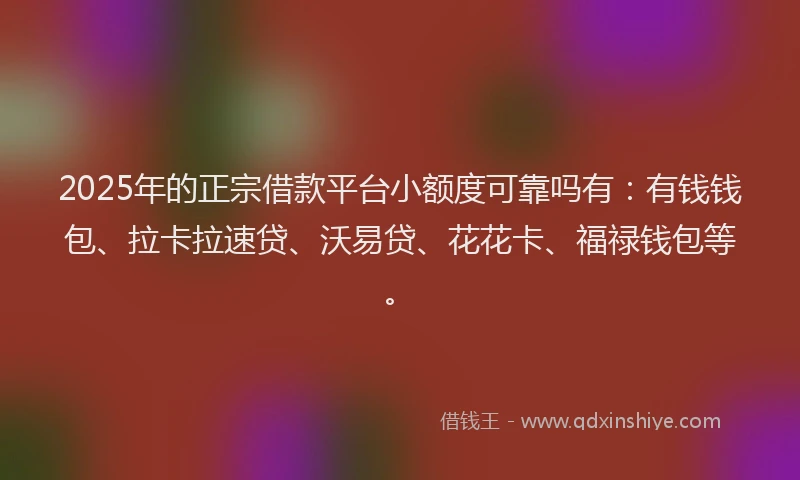 2025年的正宗借款平台小额度可靠吗有：有钱钱包、拉卡拉速贷、沃易贷、花花卡、福禄钱包等。
