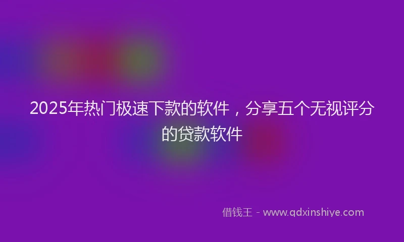 2025年热门极速下款的软件，分享五个无视评分的贷款软件