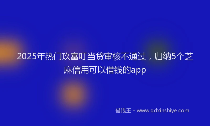 2025年热门玖富叮当贷审核不通过，归纳5个芝麻信用可以借钱的app