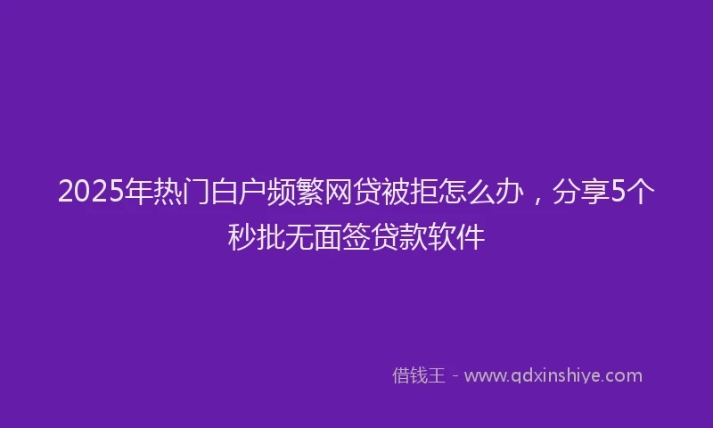 2025年热门白户频繁网贷被拒怎么办，分享5个秒批无面签贷款软件