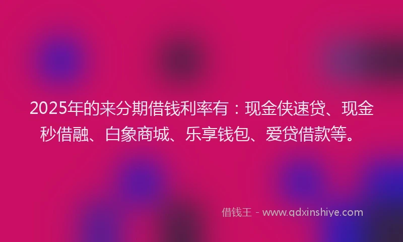 2025年的来分期借钱利率有：现金侠速贷、现金秒借融、白象商城、乐享钱包、爱贷借款等。