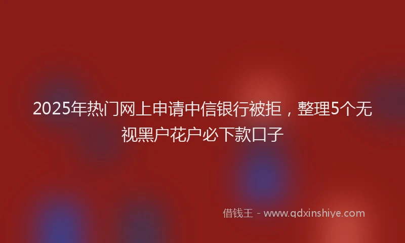 2025年热门网上申请中信银行被拒，整理5个无视黑户花户必下款口子
