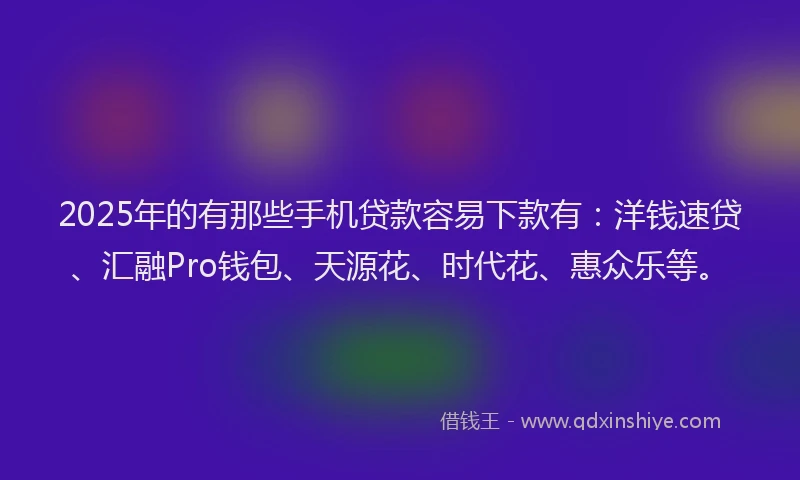 2025年的有那些手机贷款容易下款有：洋钱速贷、汇融Pro钱包、天源花、时代花、惠众乐等。
