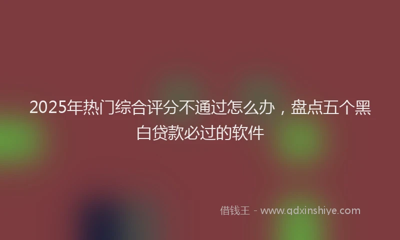 2025年热门综合评分不通过怎么办，盘点五个黑白贷款必过的软件