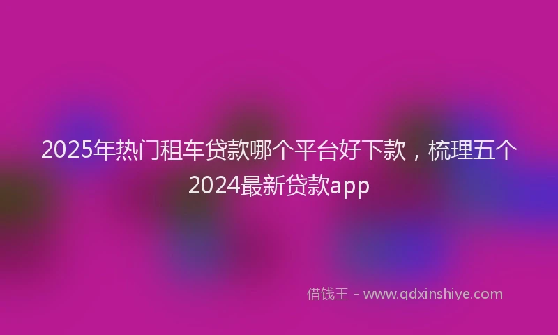 2025年热门租车贷款哪个平台好下款，梳理五个2024最新贷款app