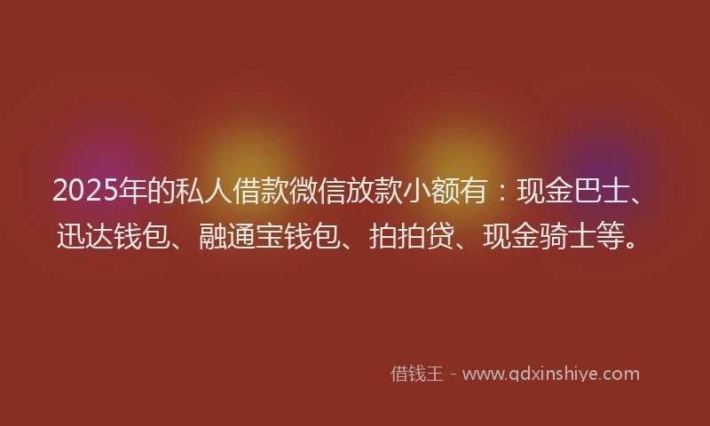 2025年的私人借款微信放款小额有：现金巴士、迅达钱包、融通宝钱包、拍拍贷、现金骑士等。