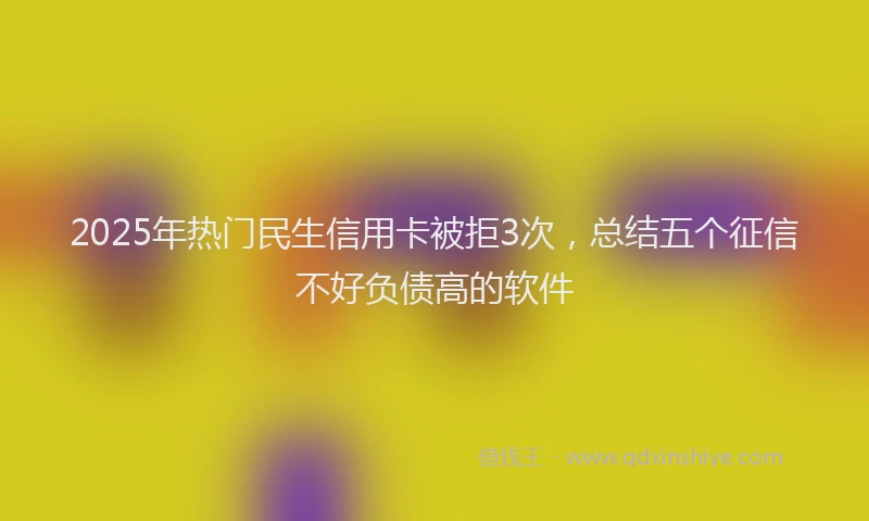 2025年热门民生信用卡被拒3次，总结五个征信不好负债高的软件