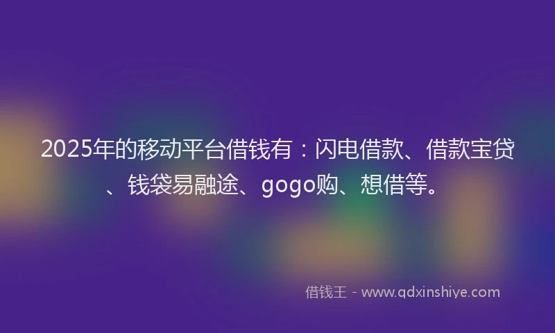 2025年的移动平台借钱有：闪电借款、借款宝贷、钱袋易融途、gogo购、想借等。