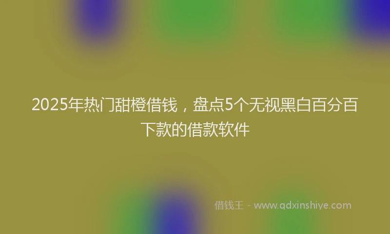 2025年热门甜橙借钱，盘点5个无视黑白百分百下款的借款软件