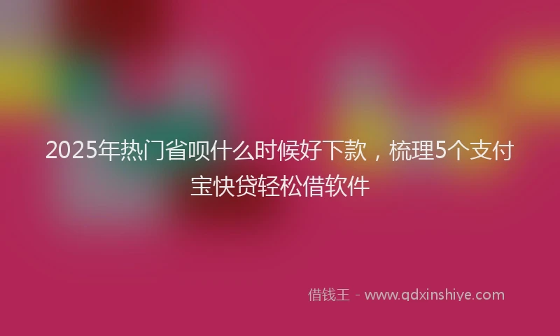2025年热门省呗什么时候好下款，梳理5个支付宝快贷轻松借软件