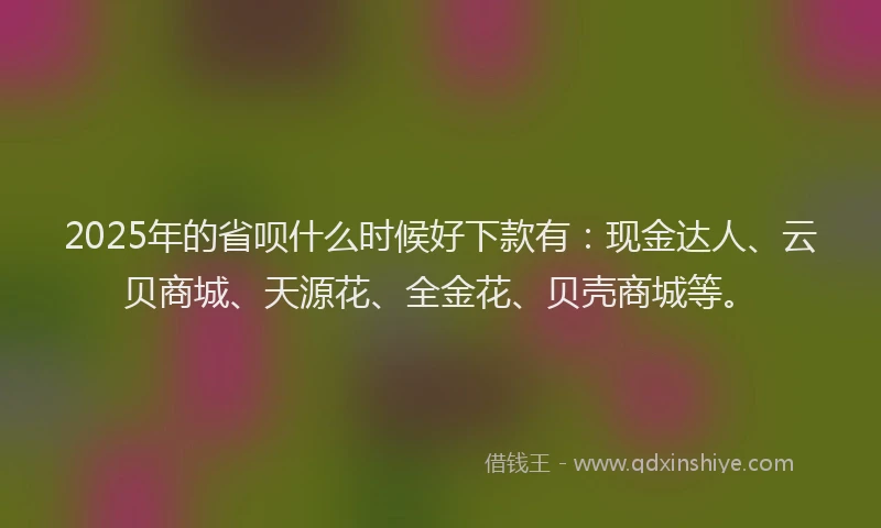 2025年的省呗什么时候好下款有：现金达人、云贝商城、天源花、全金花、贝壳商城等。