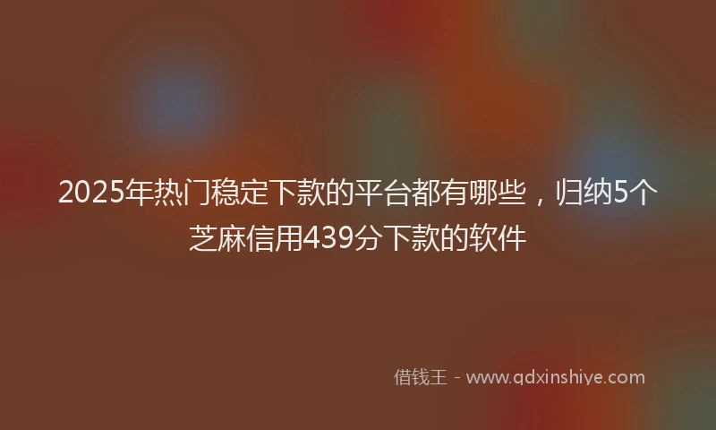 2025年热门稳定下款的平台都有哪些，归纳5个芝麻信用439分下款的软件