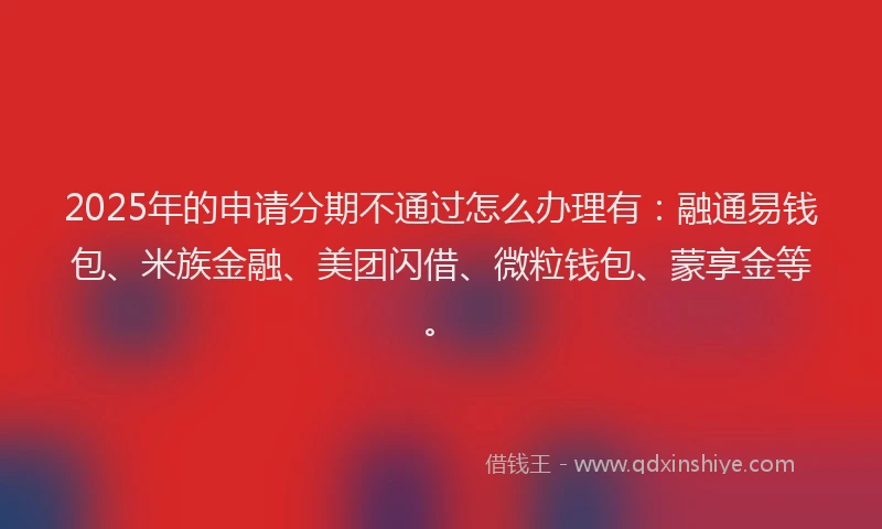 2025年的申请分期不通过怎么办理有：融通易钱包、米族金融、美团闪借、微粒钱包、蒙享金等。