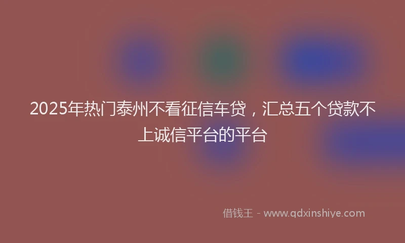 2025年热门泰州不看征信车贷，汇总五个贷款不上诚信平台的平台