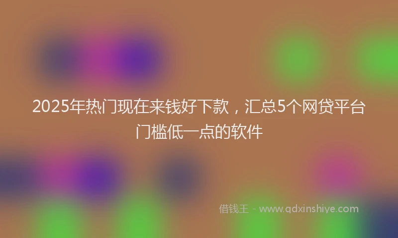 2025年热门现在来钱好下款，汇总5个网贷平台门槛低一点的软件