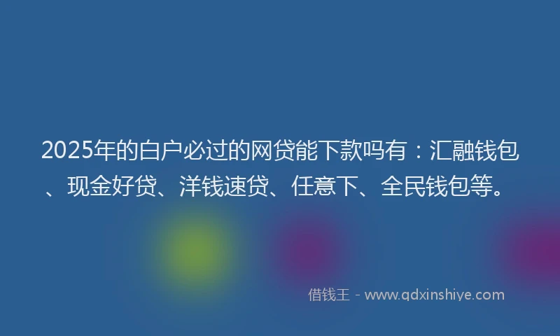 2025年的白户必过的网贷能下款吗有：汇融钱包、现金好贷、洋钱速贷、任意下、全民钱包等。