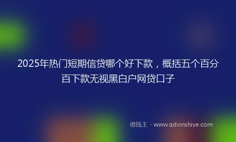 2025年热门短期信贷哪个好下款，概括五个百分百下款无视黑白户网贷口子