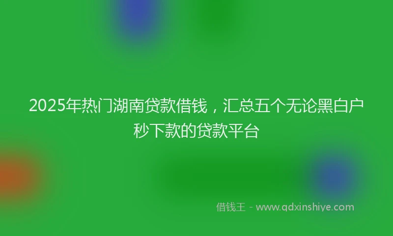 2025年热门湖南贷款借钱，汇总五个无论黑白户秒下款的贷款平台
